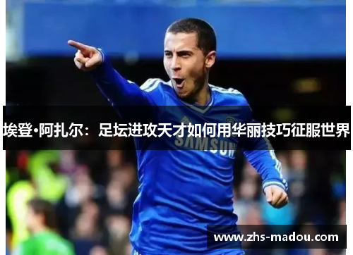 埃登·阿扎尔：足坛进攻天才如何用华丽技巧征服世界